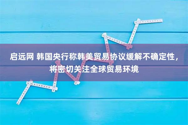 启远网 韩国央行称韩美贸易协议缓解不确定性，将密切关注全球贸易环境