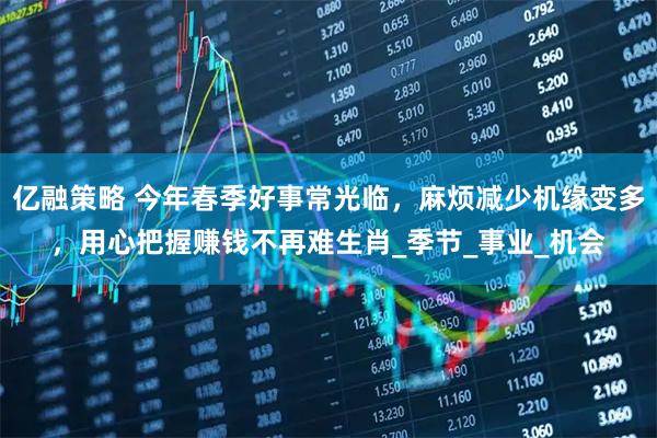 亿融策略 今年春季好事常光临，麻烦减少机缘变多，用心把握赚钱不再难生肖_季节_事业_机会