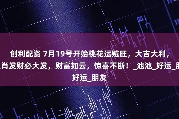 创利配资 7月19号开始桃花运贼旺，大吉大利，3生肖发财必大发，财富如云，惊喜不断！_池池_好运_朋友