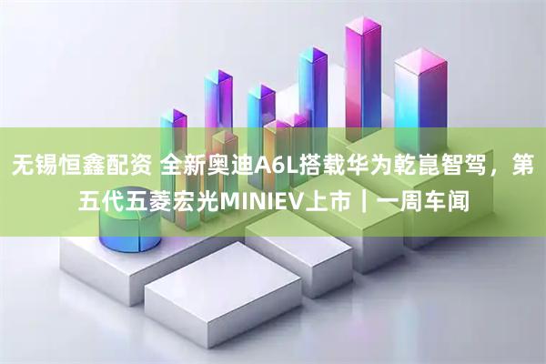 无锡恒鑫配资 全新奥迪A6L搭载华为乾崑智驾，第五代五菱宏光MINIEV上市｜一周车闻
