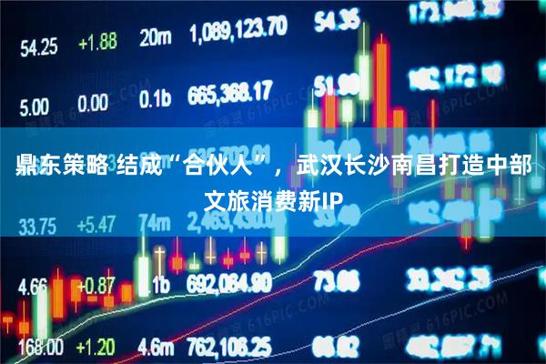 鼎东策略 结成“合伙人”，武汉长沙南昌打造中部文旅消费新IP