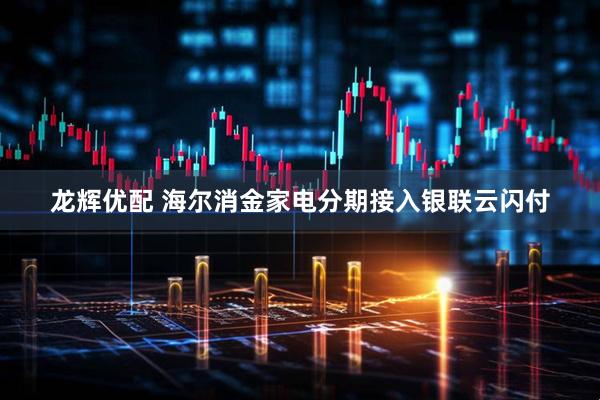 龙辉优配 海尔消金家电分期接入银联云闪付