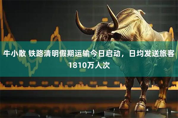 牛小散 铁路清明假期运输今日启动，日均发送旅客1810万人次