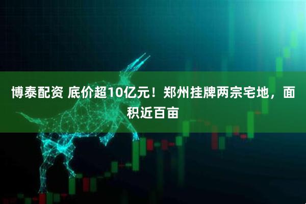 博泰配资 底价超10亿元！郑州挂牌两宗宅地，面积近百亩