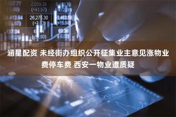 涵星配资 未经街办组织公开征集业主意见涨物业费停车费 西安一物业遭质疑