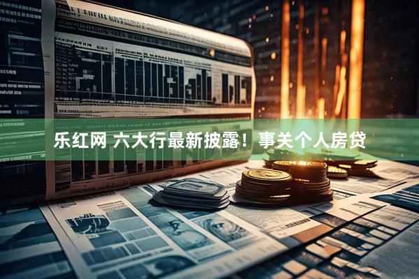 乐红网 六大行最新披露！事关个人房贷