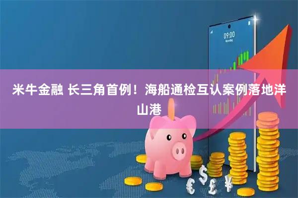 米牛金融 长三角首例！海船通检互认案例落地洋山港