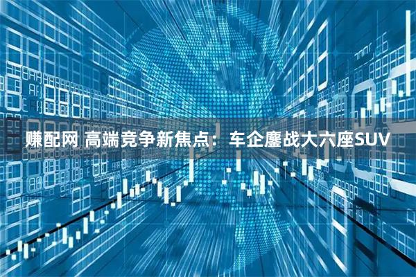 赚配网 高端竞争新焦点：车企鏖战大六座SUV
