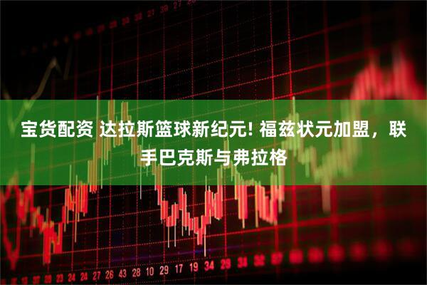 宝货配资 达拉斯篮球新纪元! 福兹状元加盟，联手巴克斯与弗拉格